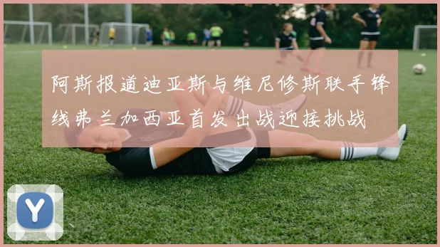 阿斯报道迪亚斯与维尼修斯联手锋线弗兰加西亚首发出战迎接挑战