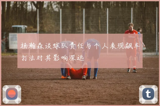 杨瀚森谈球队责任与个人表现飙车打法对其影响深远