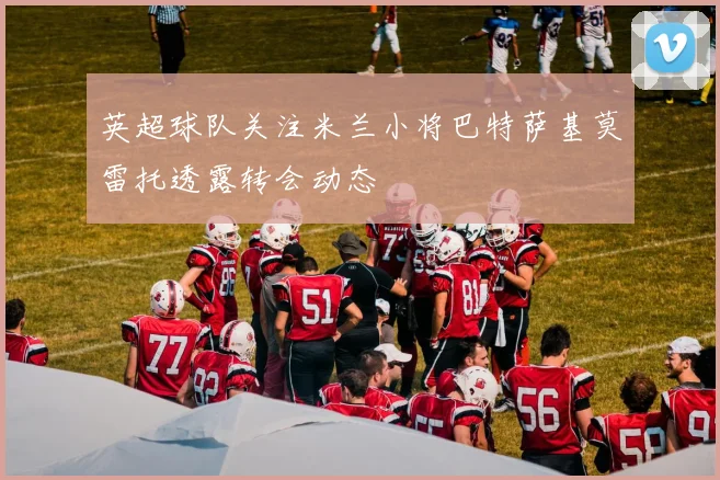 英超球队关注米兰小将巴特萨基莫雷托透露转会动态