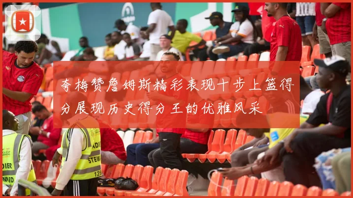 夸梅赞詹姆斯精彩表现十步上篮得分展现历史得分王的优雅风采