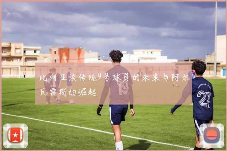 比利亚谈传统9号球员的未来与阿尔瓦雷斯的崛起