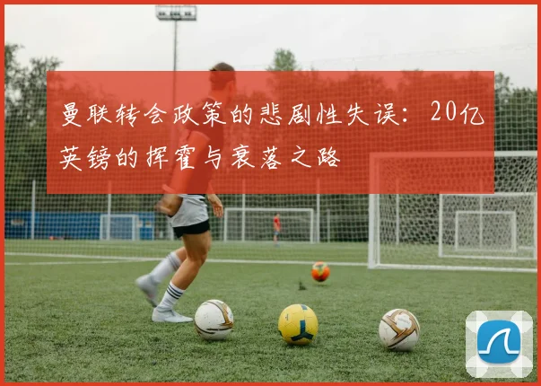 曼联转会政策的悲剧性失误：20亿英镑的挥霍与衰落之路