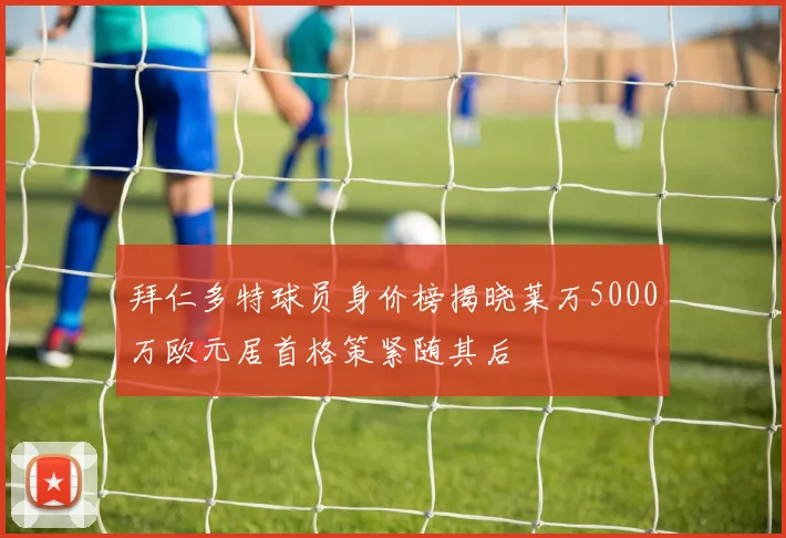 拜仁多特球员身价榜揭晓莱万5000万欧元居首格策紧随其后
