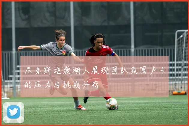 尼克斯逆袭湖人展现团队氛围卢卡的压力与挑战并存