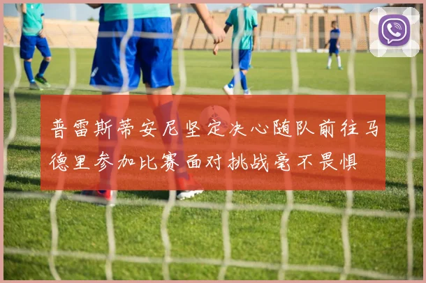 普雷斯蒂安尼坚定决心随队前往马德里参加比赛面对挑战毫不畏惧
