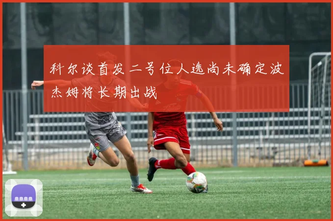 科尔谈首发二号位人选尚未确定波杰姆将长期出战