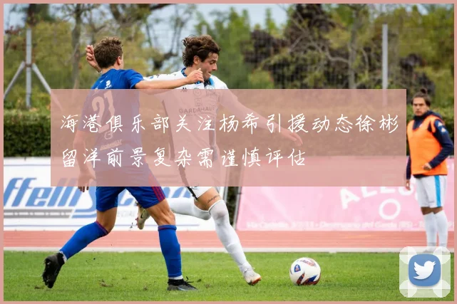 海港俱乐部关注杨希引援动态徐彬留洋前景复杂需谨慎评估