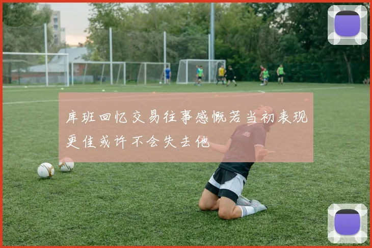 库班回忆交易往事感慨若当初表现更佳或许不会失去他