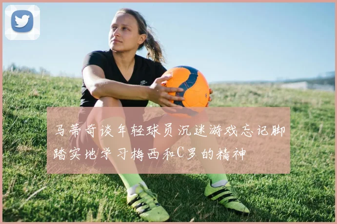 马蒂奇谈年轻球员沉迷游戏忘记脚踏实地学习梅西和C罗的精神