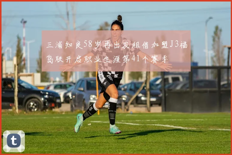 三浦知良58岁再出发租借加盟J3福岛联开启职业生涯第41个赛季