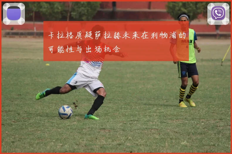 卡拉格质疑萨拉赫未来在利物浦的可能性与出场机会