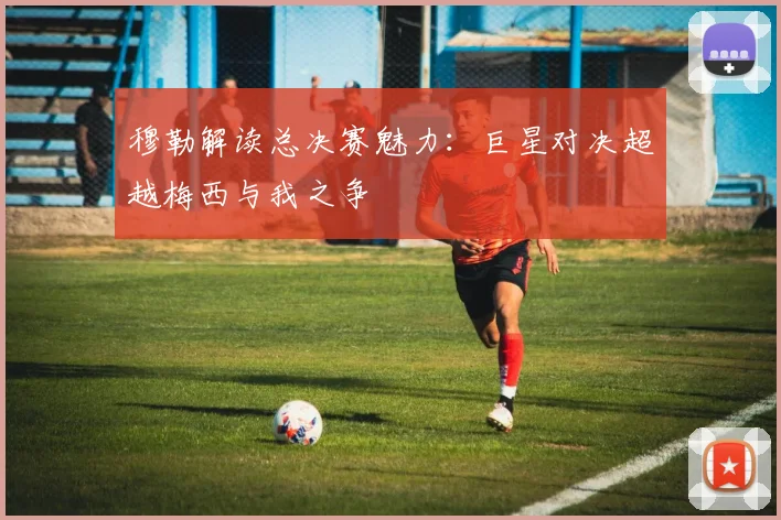 穆勒解读总决赛魅力：巨星对决超越梅西与我之争